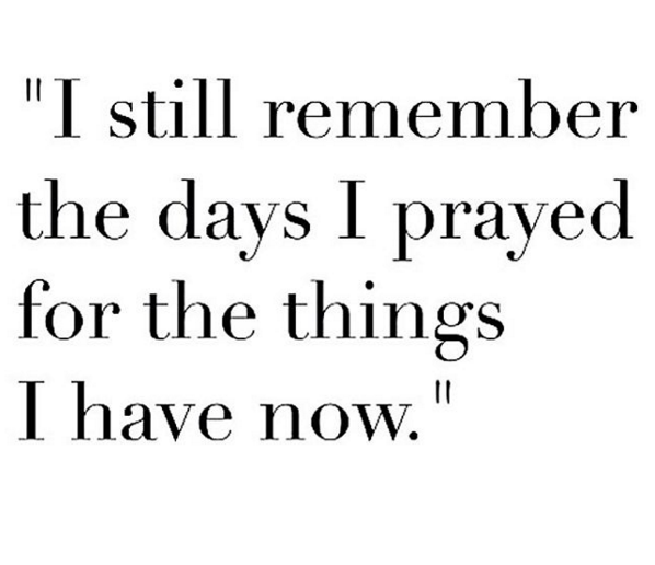 I still remember the days I prayed for the things that I have now